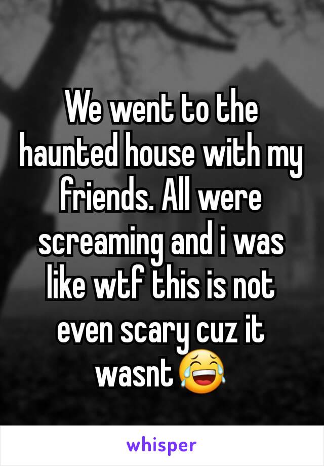 We went to the haunted house with my friends. All were screaming and i was like wtf this is not even scary cuz it wasnt😂