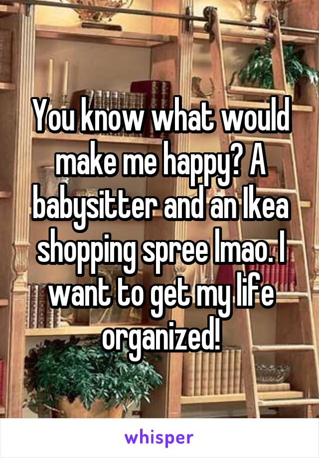 You know what would make me happy? A babysitter and an Ikea shopping spree lmao. I want to get my life organized!