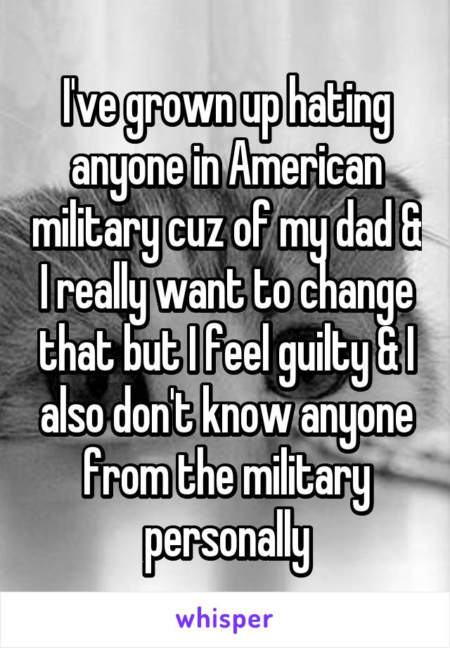 I've grown up hating anyone in American military cuz of my dad & I really want to change that but I feel guilty & I also don't know anyone from the military personally