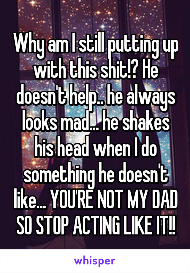 Why am I still putting up with this shit!? He doesn't help.. he always looks mad... he shakes his head when I do something he doesn't like... YOU'RE NOT MY DAD SO STOP ACTING LIKE IT!!