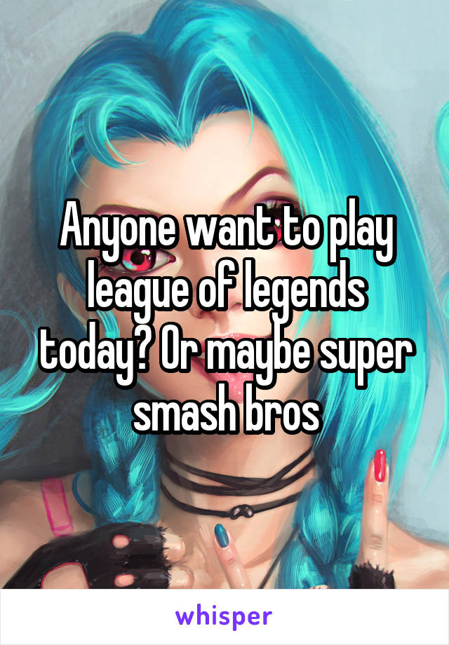 Anyone want to play league of legends today? Or maybe super smash bros