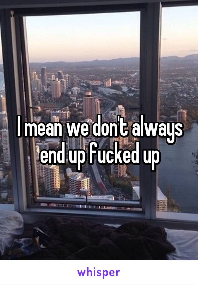 I mean we don't always end up fucked up