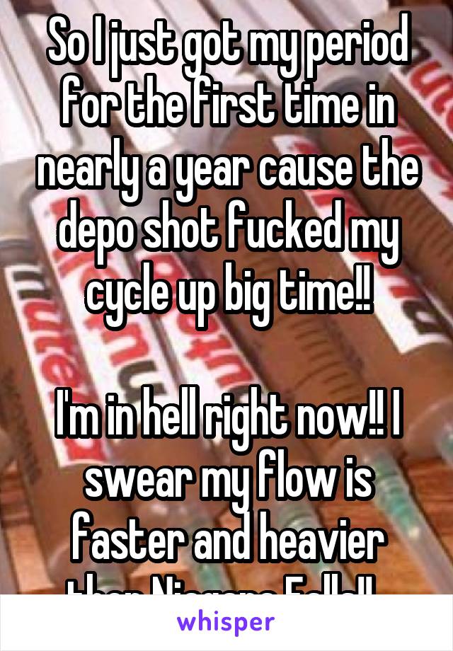 So I just got my period for the first time in nearly a year cause the depo shot fucked my cycle up big time!!

I'm in hell right now!! I swear my flow is faster and heavier then Niagara Falls!!  