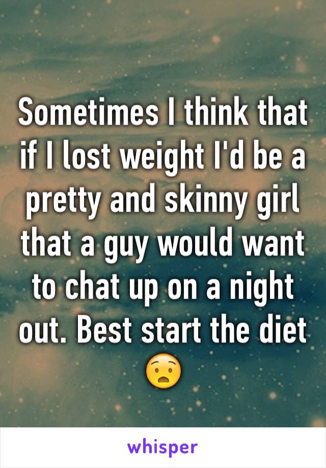 Sometimes I think that if I lost weight I'd be a pretty and skinny girl that a guy would want to chat up on a night out. Best start the diet😧