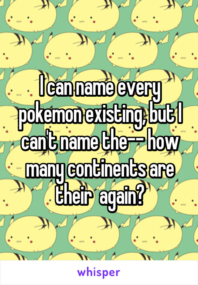 I can name every pokemon existing, but I can't name the-- how many continents are their  again?