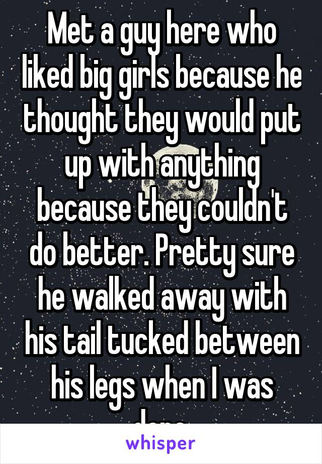 Met a guy here who liked big girls because he thought they would put up with anything because they couldn't do better. Pretty sure he walked away with his tail tucked between his legs when I was done.