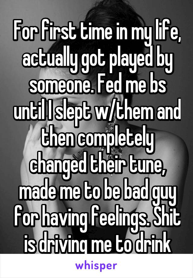 For first time in my life, actually got played by someone. Fed me bs until I slept w/them and then completely changed their tune, made me to be bad guy for having feelings. Shit is driving me to drink