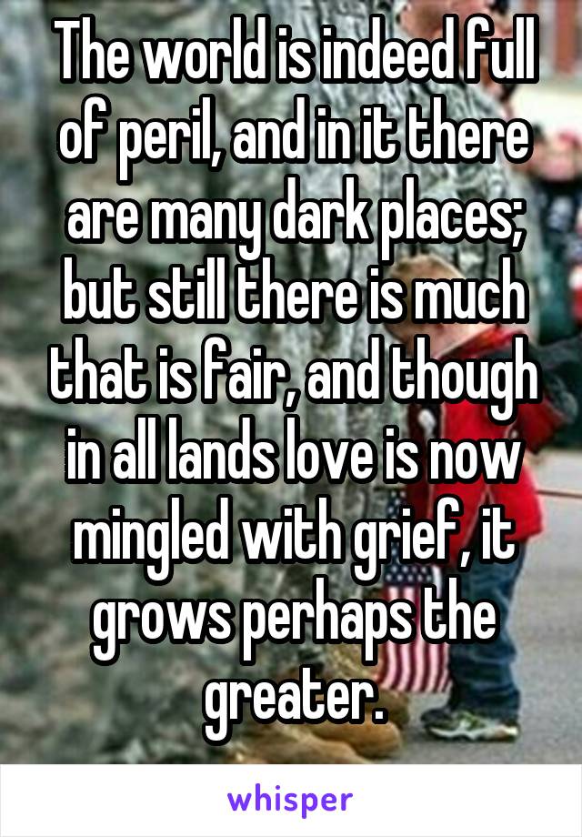 The world is indeed full of peril, and in it there are many dark places; but still there is much that is fair, and though in all lands love is now mingled with grief, it grows perhaps the greater.
