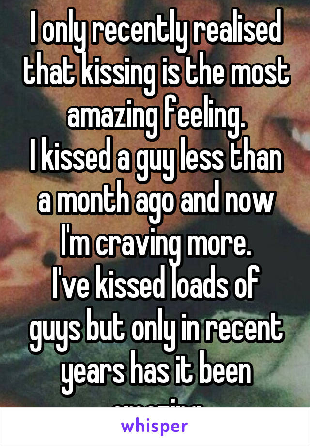 I only recently realised that kissing is the most amazing feeling.
I kissed a guy less than a month ago and now I'm craving more.
I've kissed loads of guys but only in recent years has it been amazing