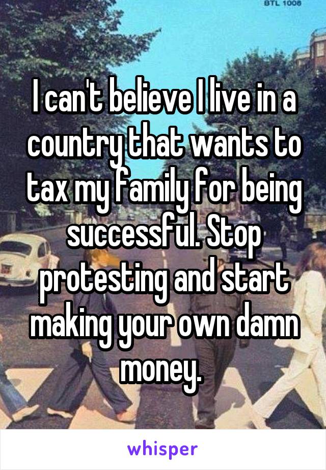 I can't believe I live in a country that wants to tax my family for being successful. Stop protesting and start making your own damn money. 