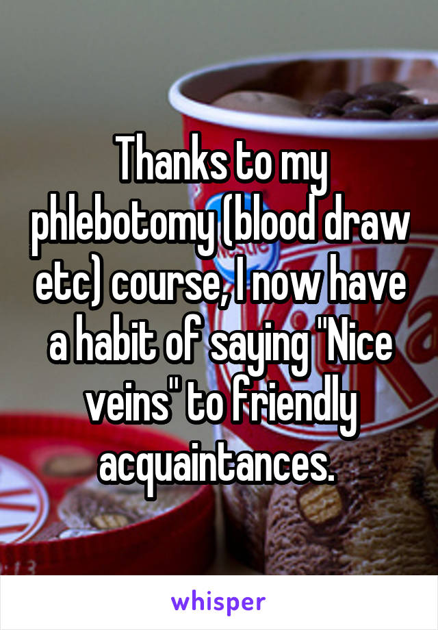 Thanks to my phlebotomy (blood draw etc) course, I now have a habit of saying "Nice veins" to friendly acquaintances. 