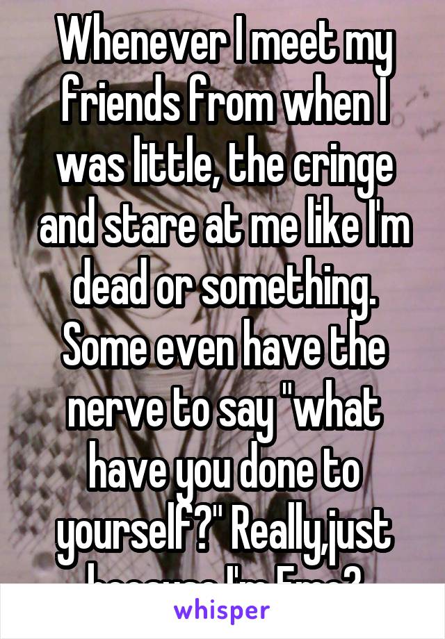 Whenever I meet my friends from when I was little, the cringe and stare at me like I'm dead or something. Some even have the nerve to say "what have you done to yourself?" Really,just because I'm Emo?