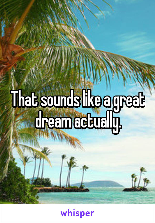 That sounds like a great dream actually.