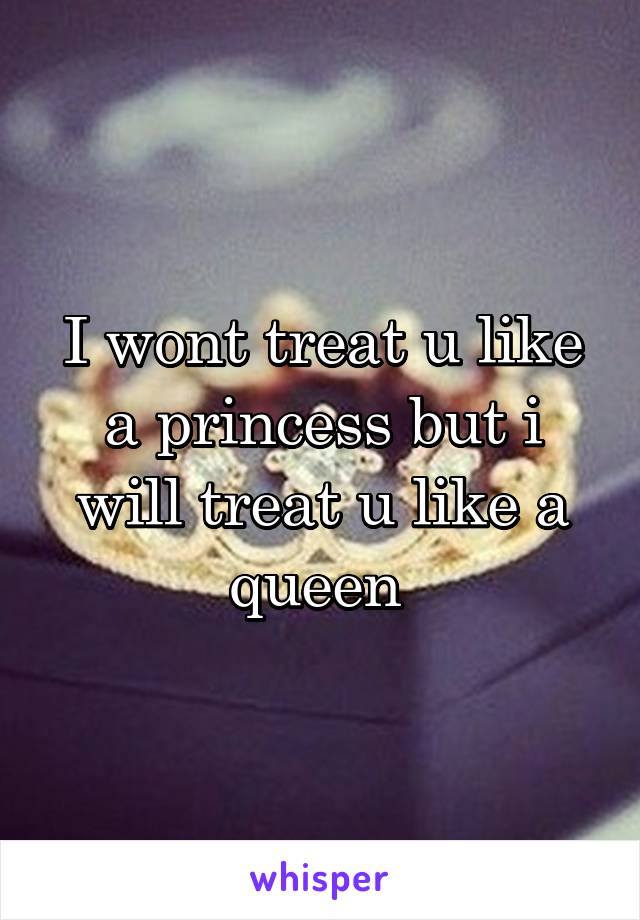 I wont treat u like a princess but i will treat u like a queen 