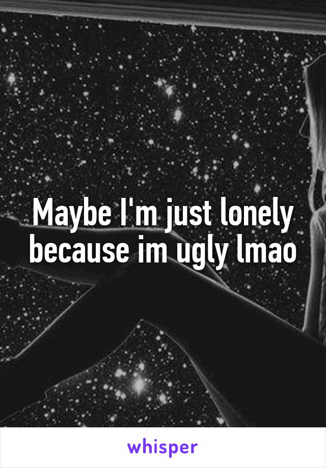 Maybe I'm just lonely because im ugly lmao