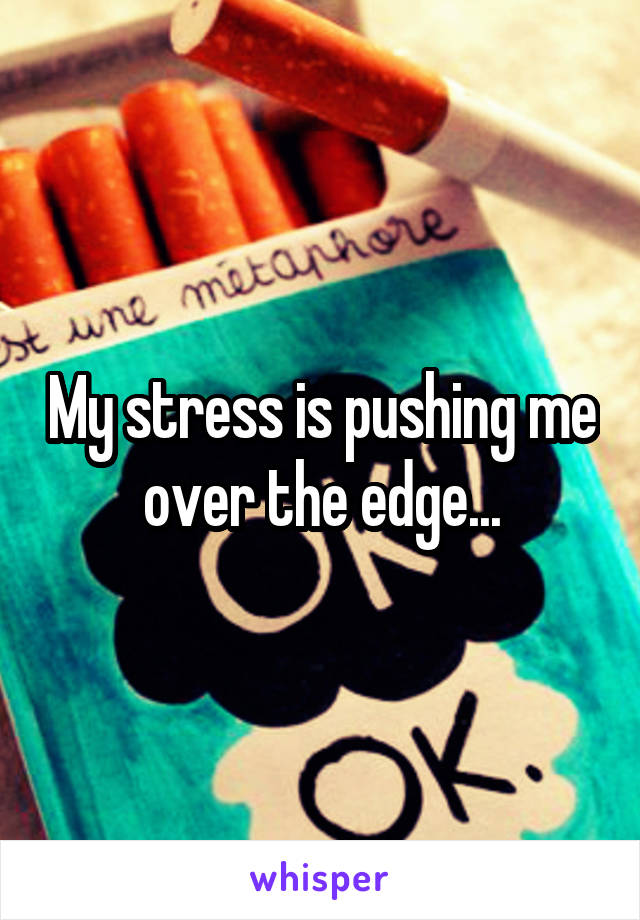 My stress is pushing me over the edge...