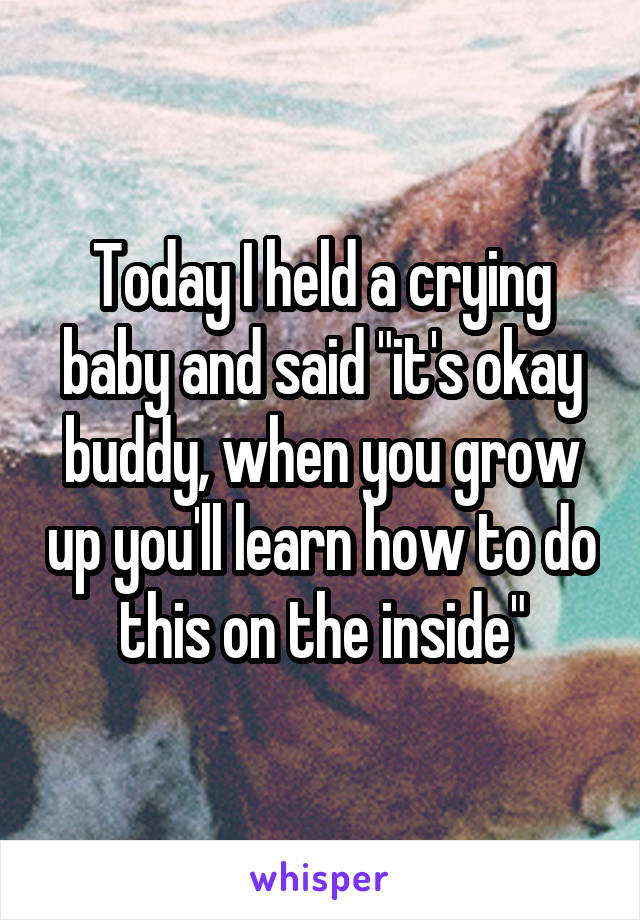 Today I held a crying baby and said "it's okay buddy, when you grow up you'll learn how to do this on the inside"