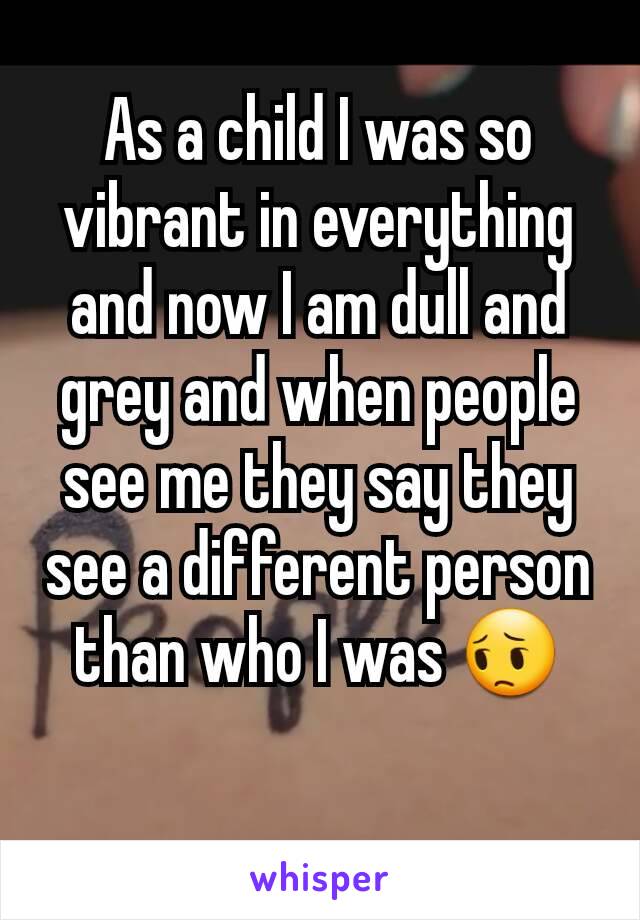 As a child I was so vibrant in everything and now I am dull and grey and when people see me they say they see a different person than who I was 😔