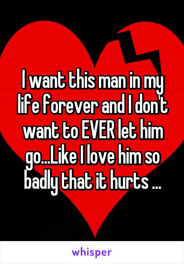 I want this man in my life forever and I don't want to EVER let him go...Like I love him so badly that it hurts ...