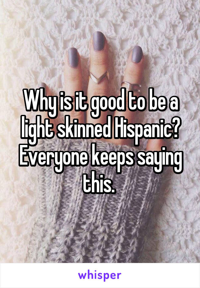 Why is it good to be a light skinned Hispanic? Everyone keeps saying this. 