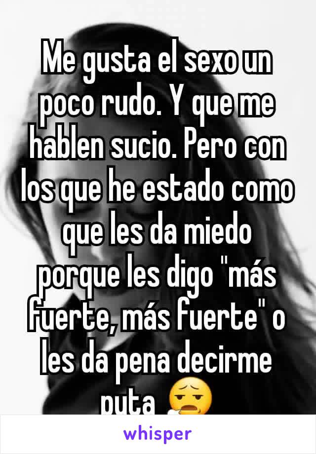 Me gusta el sexo un poco rudo. Y que me hablen sucio. Pero con los que he estado como que les da miedo porque les digo "más fuerte, más fuerte" o les da pena decirme puta 😧