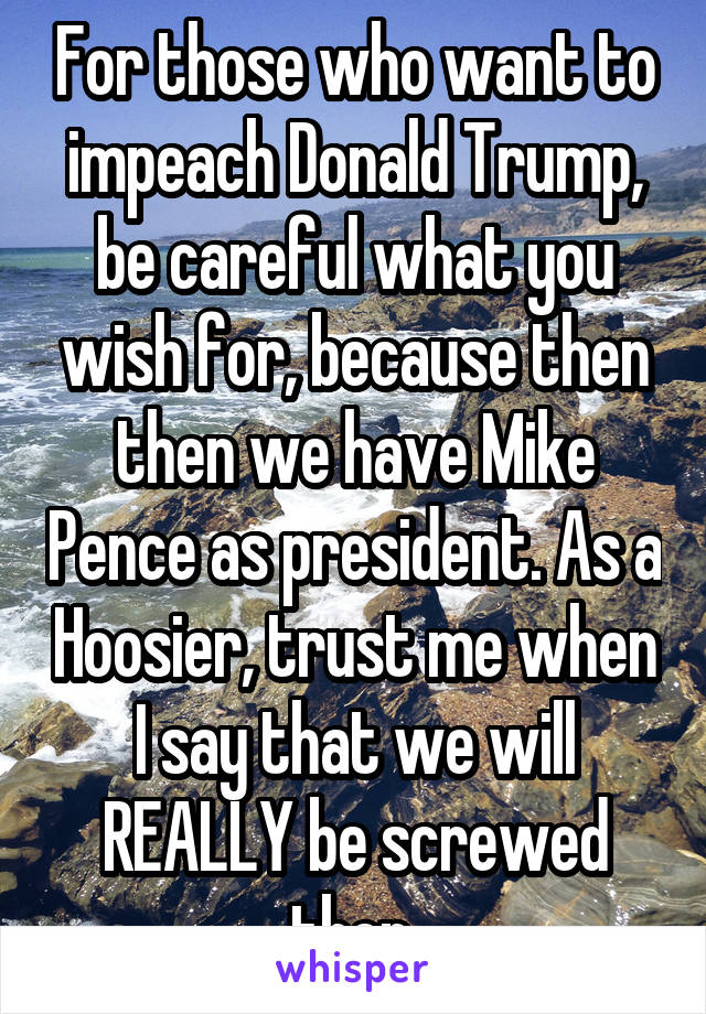 For those who want to impeach Donald Trump, be careful what you wish for, because then then we have Mike Pence as president. As a Hoosier, trust me when I say that we will REALLY be screwed then.