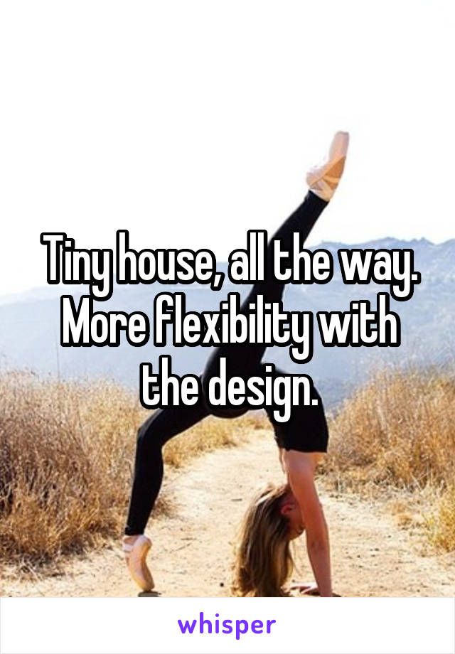 Tiny house, all the way. More flexibility with the design.