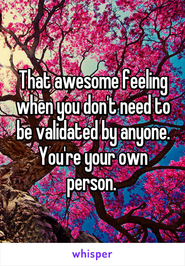 That awesome feeling when you don't need to be validated by anyone. You're your own person. 