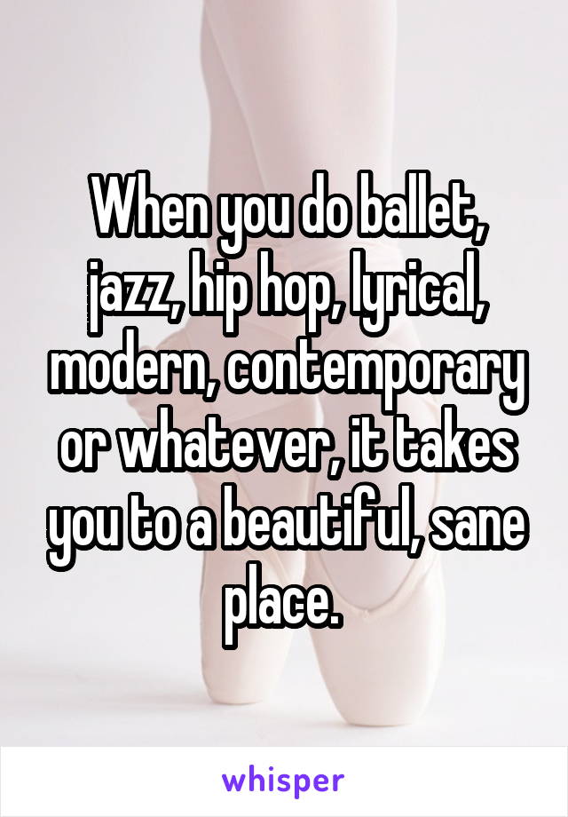 When you do ballet, jazz, hip hop, lyrical, modern, contemporary or whatever, it takes you to a beautiful, sane place. 