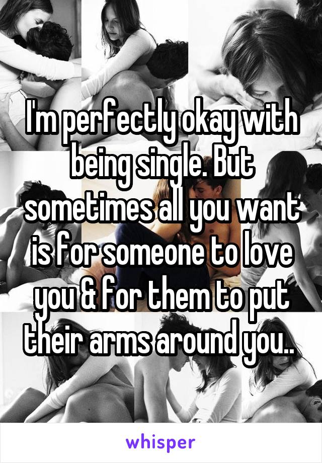 I'm perfectly okay with being single. But sometimes all you want is for someone to love you & for them to put their arms around you.. 