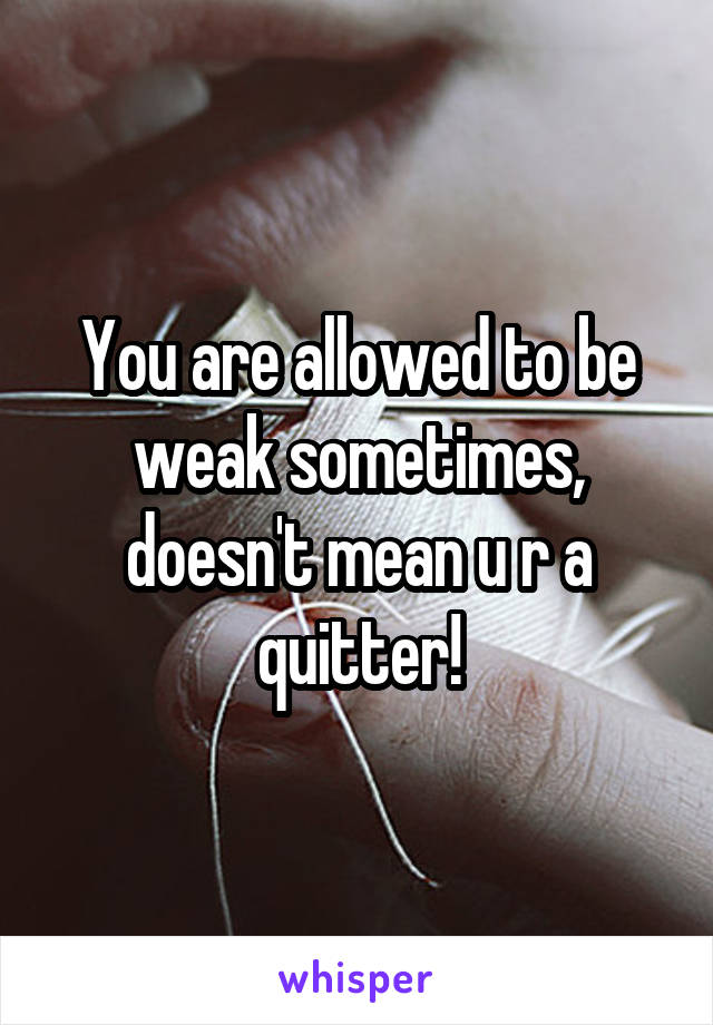 You are allowed to be weak sometimes, doesn't mean u r a quitter!