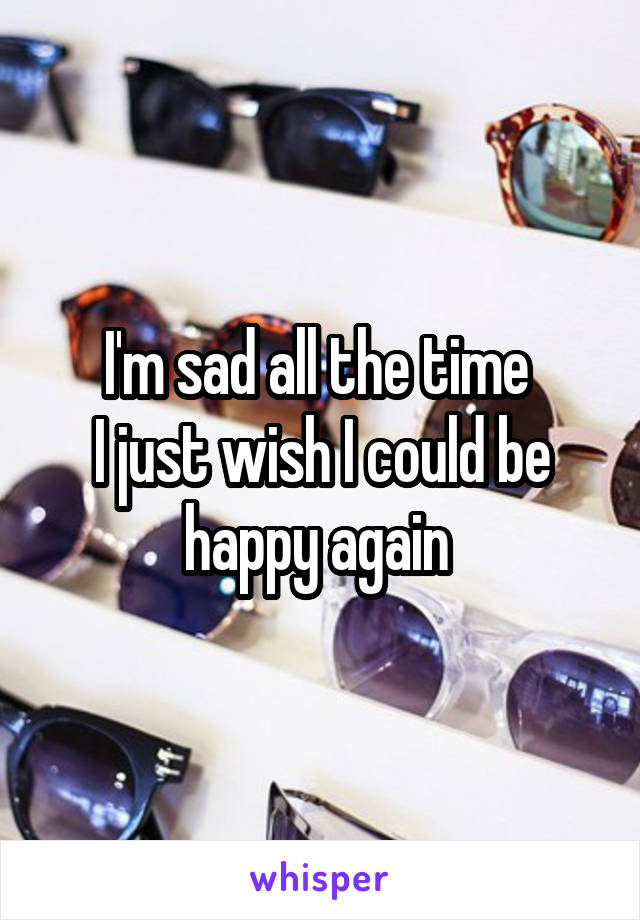 I'm sad all the time 
I just wish I could be happy again 