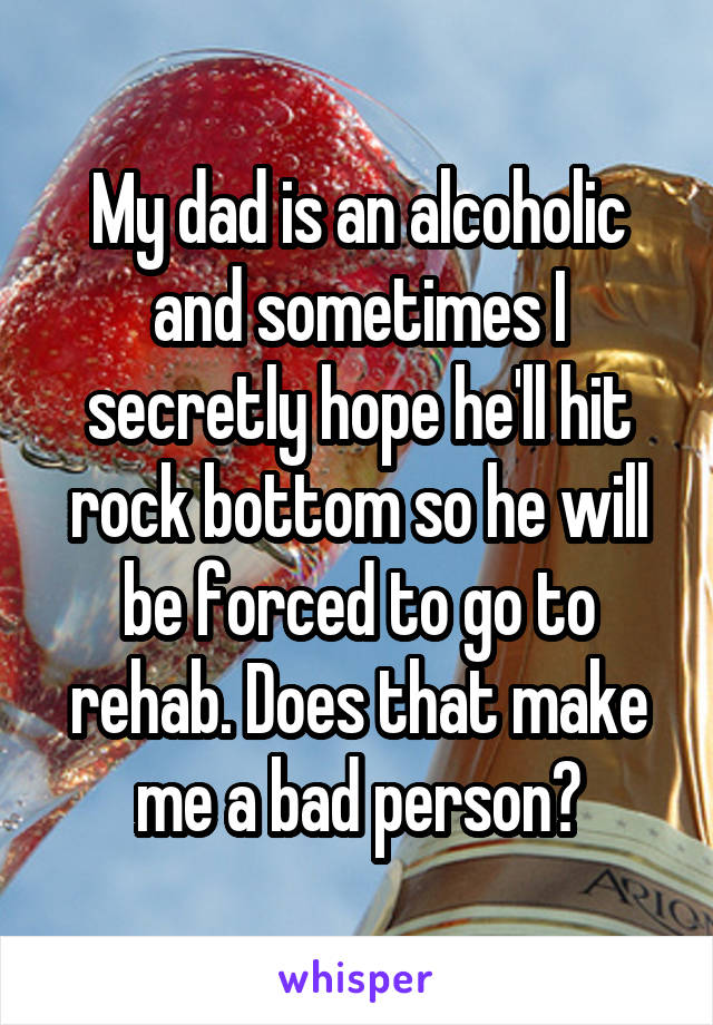 My dad is an alcoholic and sometimes I secretly hope he'll hit rock bottom so he will be forced to go to rehab. Does that make me a bad person?