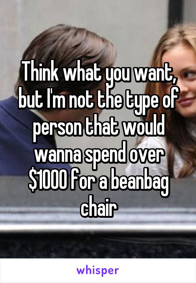 Think what you want, but I'm not the type of person that would wanna spend over $1000 for a beanbag chair