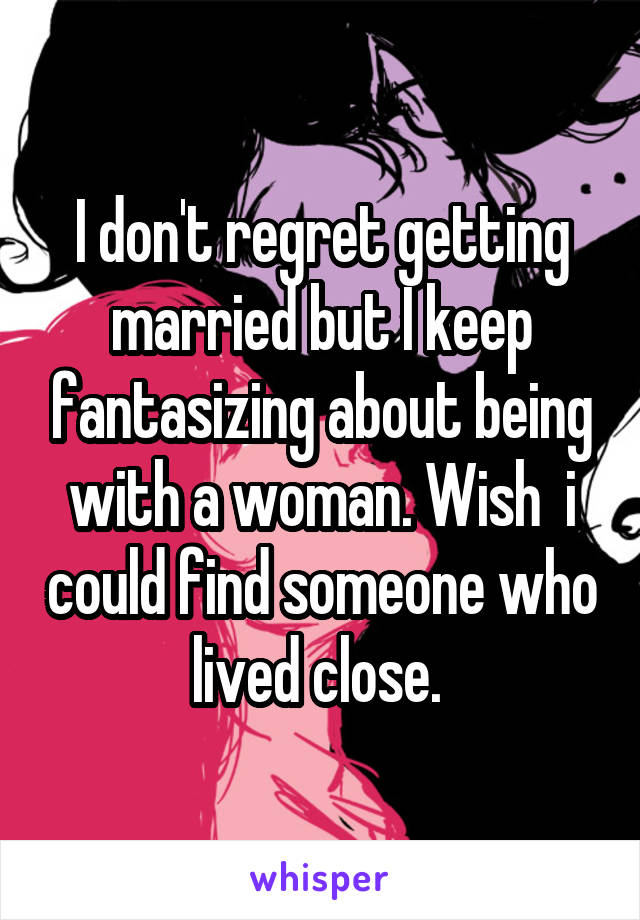 I don't regret getting married but I keep fantasizing about being with a woman. Wish  i could find someone who lived close. 