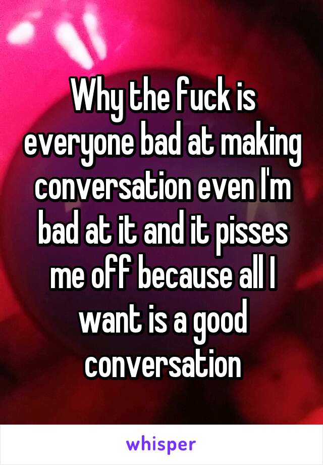 Why the fuck is everyone bad at making conversation even I'm bad at it and it pisses me off because all I want is a good conversation