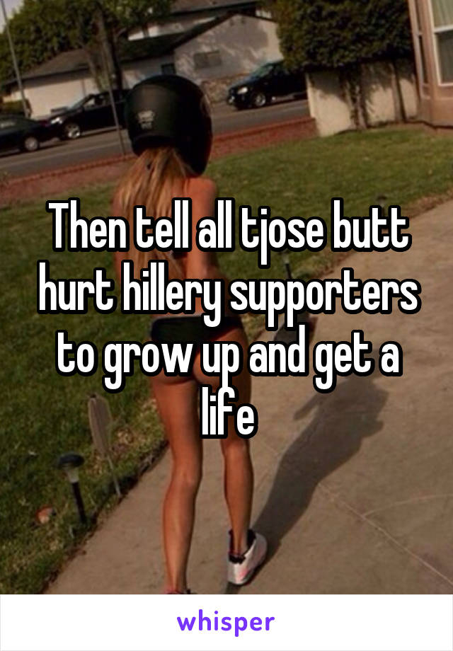 Then tell all tjose butt hurt hillery supporters to grow up and get a life