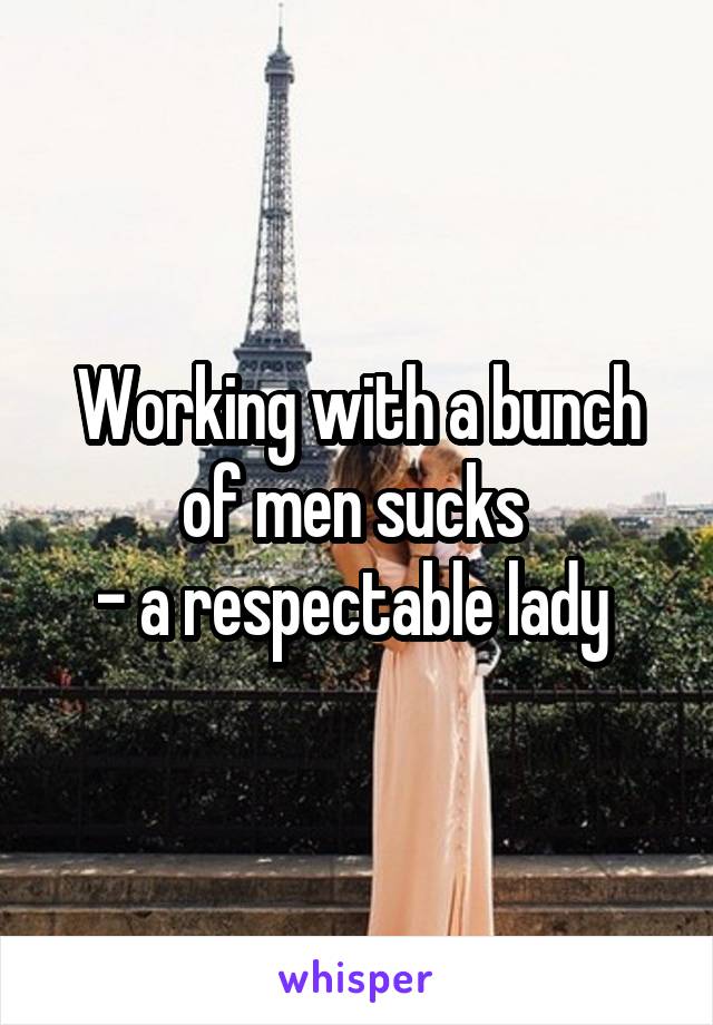 Working with a bunch of men sucks 
- a respectable lady 