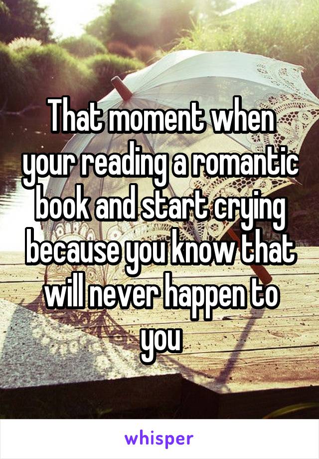 That moment when your reading a romantic book and start crying because you know that will never happen to you