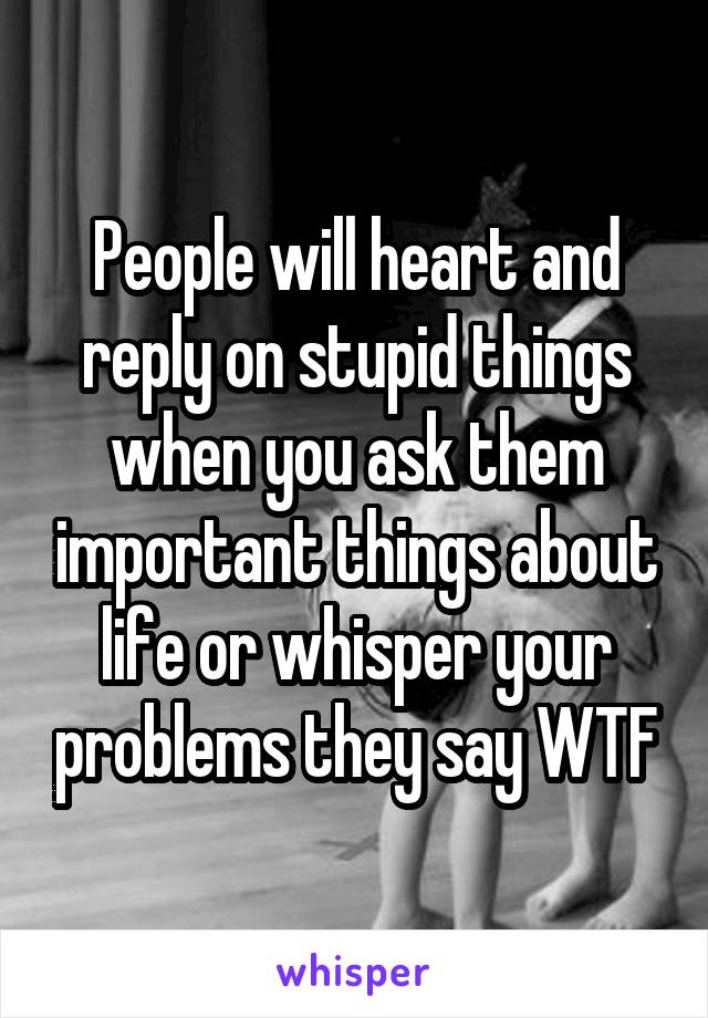 People will heart and reply on stupid things when you ask them important things about life or whisper your problems they say WTF