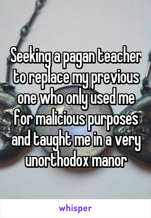 Seeking a pagan teacher to replace my previous one who only used me for malicious purposes and taught me in a very unorthodox manor