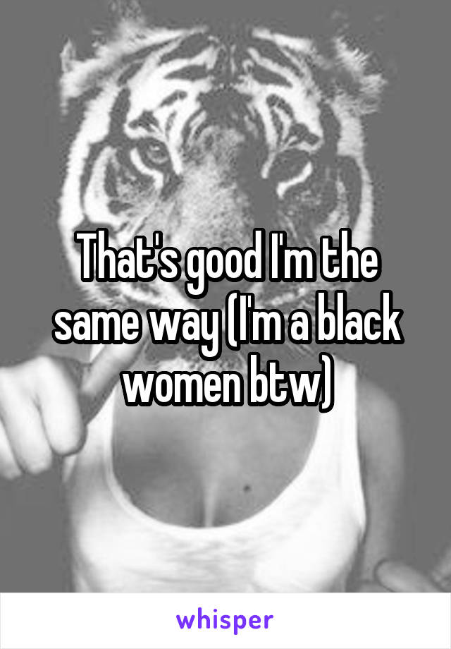 That's good I'm the same way (I'm a black women btw)