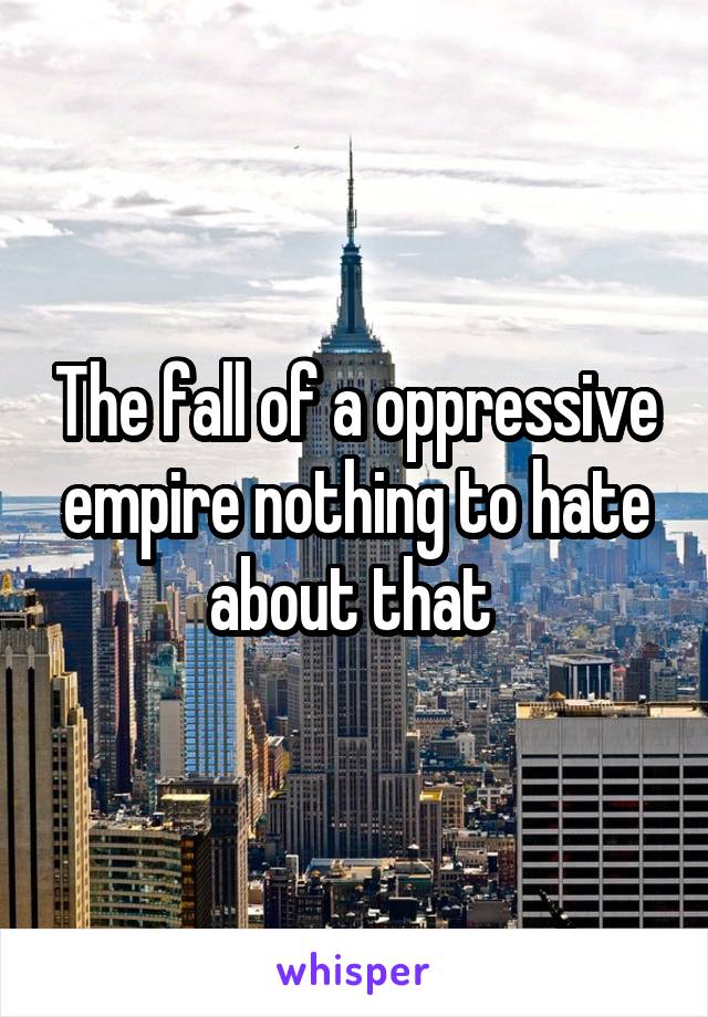 The fall of a oppressive empire nothing to hate about that 