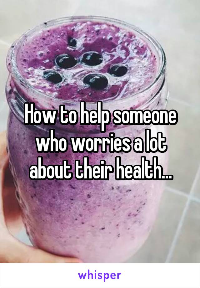 How to help someone who worries a lot about their health...