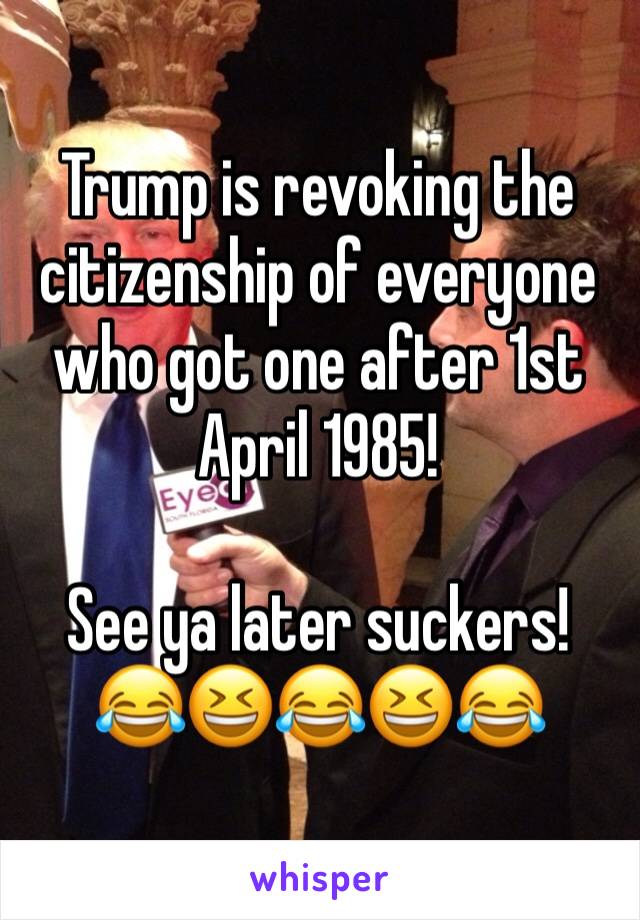 Trump is revoking the citizenship of everyone who got one after 1st April 1985! 

See ya later suckers! 😂😆😂😆😂