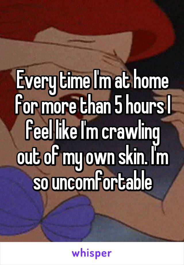 Every time I'm at home for more than 5 hours I feel like I'm crawling out of my own skin. I'm so uncomfortable