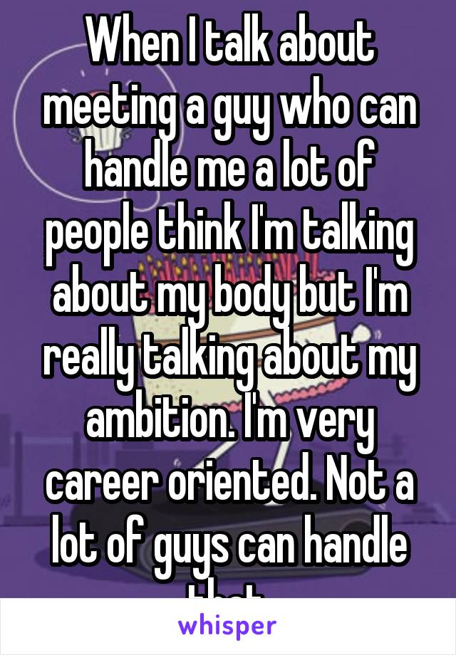 When I talk about meeting a guy who can handle me a lot of people think I'm talking about my body but I'm really talking about my ambition. I'm very career oriented. Not a lot of guys can handle that.