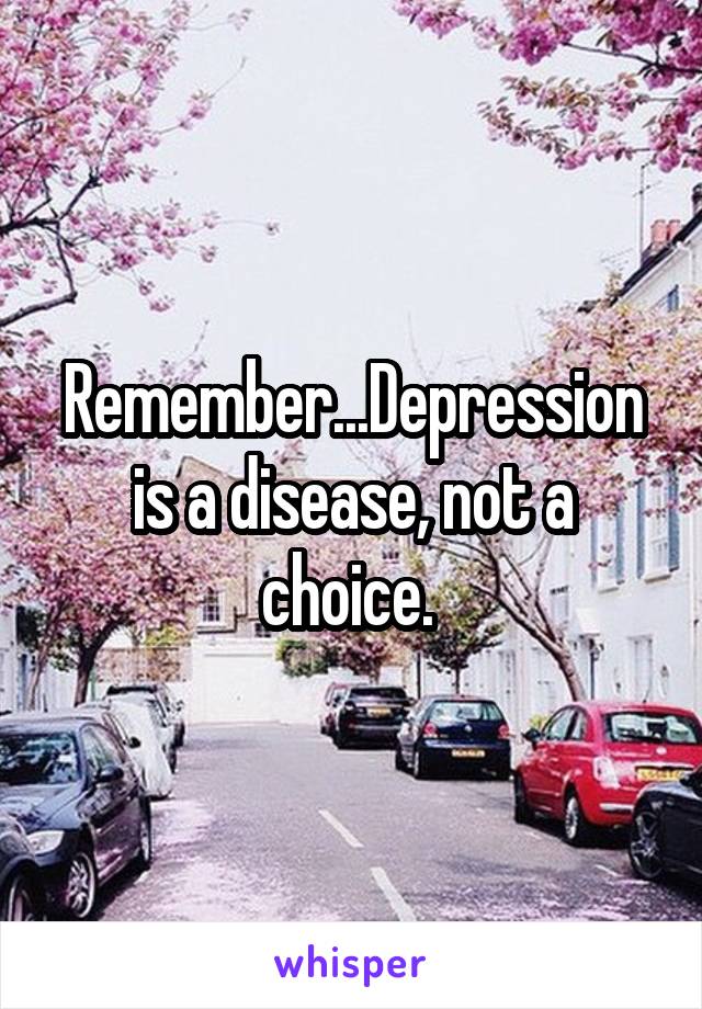 Remember...Depression is a disease, not a choice. 