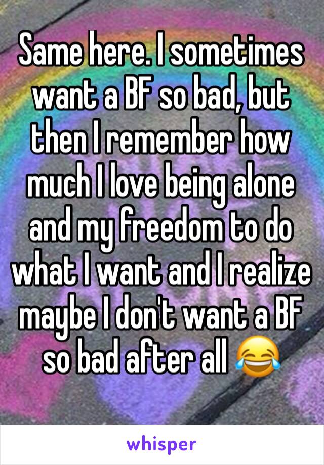 Same here. I sometimes want a BF so bad, but then I remember how much I love being alone and my freedom to do what I want and I realize maybe I don't want a BF so bad after all 😂