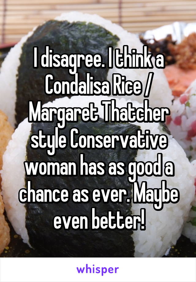 I disagree. I think a Condalisa Rice / Margaret Thatcher style Conservative woman has as good a chance as ever. Maybe even better!